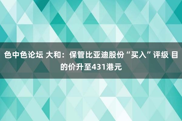 色中色论坛 大和：保管比亚迪股份“买入”评级 目的价升至431港元