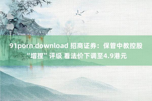 91porn download 招商证券：保管中教控股“增捏”评级 看法价下调至4.9港元