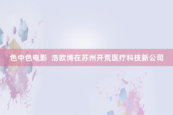 色中色电影  浩欧博在苏州开荒医疗科技新公司
