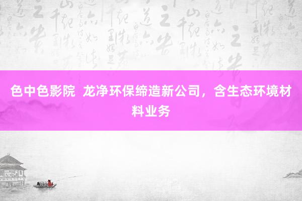 色中色影院  龙净环保缔造新公司，含生态环境材料业务
