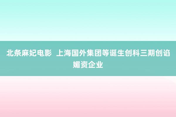 北条麻妃电影  上海国外集团等诞生创科三期创谄媚资企业