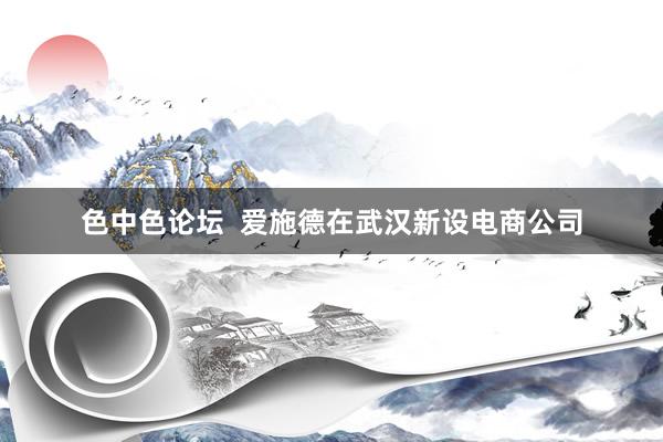 色中色论坛  爱施德在武汉新设电商公司