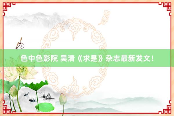 色中色影院 吴清《求是》杂志最新发文！