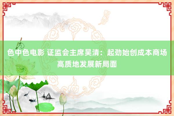 色中色电影 证监会主席吴清：起劲始创成本商场高质地发展新局面