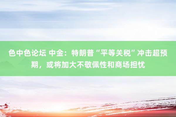 色中色论坛 中金：特朗普“平等关税”冲击超预期，或将加大不敬佩性和商场担忧