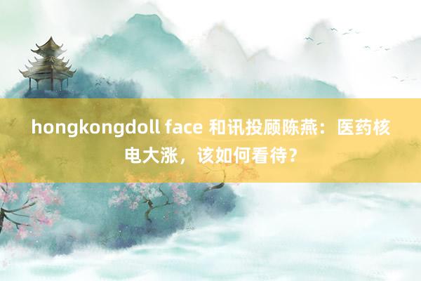 hongkongdoll face 和讯投顾陈燕：医药核电大涨，该如何看待？