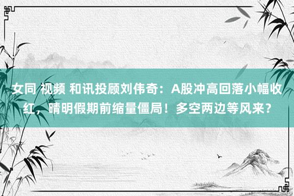 女同 视频 和讯投顾刘伟奇：A股冲高回落小幅收红，晴明假期前缩量僵局！多空两边等风来？