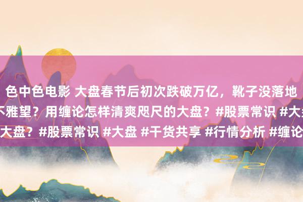 色中色电影 大盘春节后初次跌破万亿，靴子没落地之前是不是人人皆在不雅望？用缠论怎样清爽咫尺的大盘？#股票常识 #大盘 #干货共享 #行情分析 #缠论