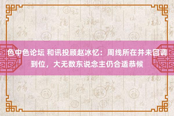 色中色论坛 和讯投顾赵冰忆：周线所在并未回调到位，大无数东说念主仍合适恭候